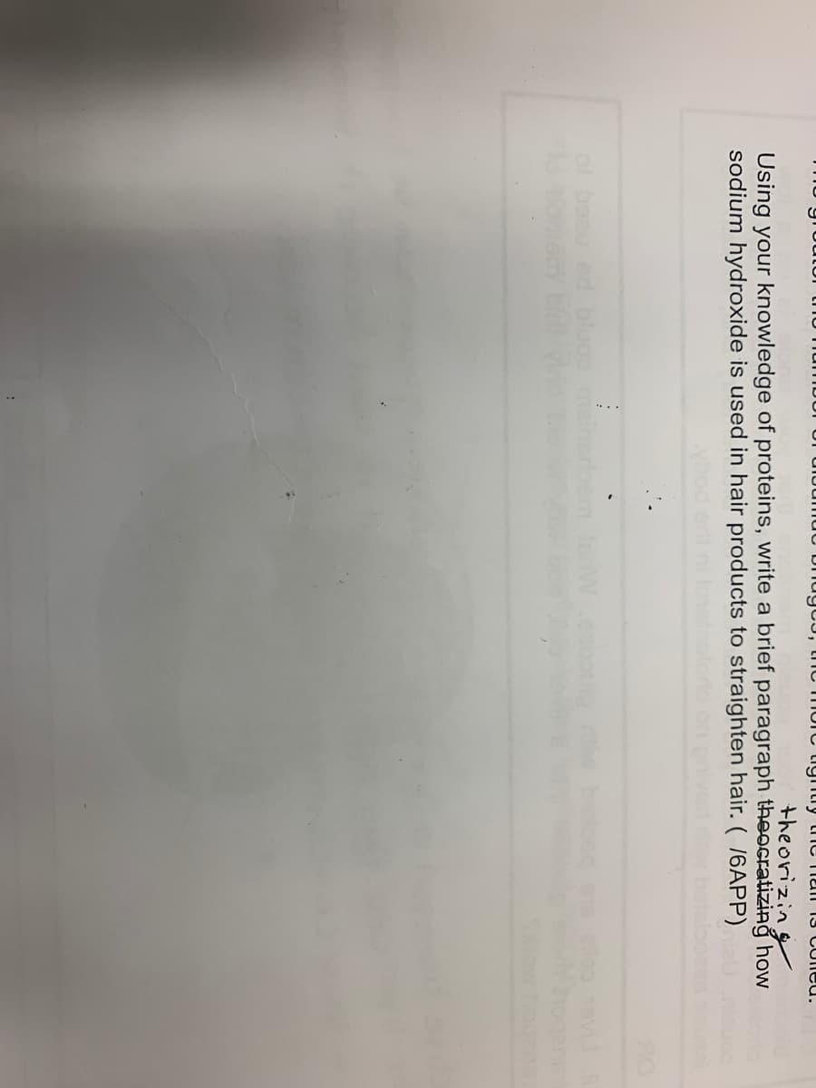 nuc bhugCJ, thIC morc ligntry tnc TiaiI 13 COleu.
theorizing
Using your knowledge of proteins, write a brief paragraph theocratizing how
sodium hydroxide is used in hair products to straighten hair. ( /6APP)
ol beeu ed bluoo
Wesoou
