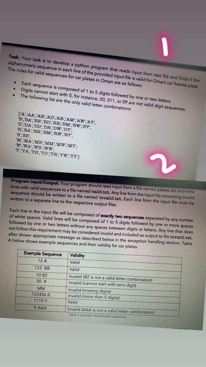 Task. Your task is to develop a python program that reads input from text file and finds if the
alphanumeric sequence in each line of the provided input file is valid for Omani car license plate.
The rules for valid sequences for car plates in Oman are as follows:
Each sequence is composed of 1 to 5 digits followed by one or two letters.
Digits cannot start with 0, for instance, 00, 011, or 09 are not valid digit sequences.
The following list are the only valid letter combinations:
['A','AA','AB','AD','AR','AM','AW','AY',
'B','BA','BB','BD','BR','BM','BW','BY',
'D',DA','DD','DR','DW','DY',
"R',RA','RR','RM','RW','RY',
'S','SS',
'M', 'MA','MB','MM','MW','MY',
W',WA','WB','ww,
Y,YA','YB','YD','YR','YW','YY']
Program Input/Output. Your program should read input from a file named plates.txt and write
lines with valid sequences to a file named valid.txt. Any line from the input file containing invalid
sequence should be written to a file named invalid.txt. Each line from the input file must be
written to a separate line to the respective output files.
Each line in the input file will be composed of exactly two sequences separated by any number
of white spaces. Valid lines will be composed of 1 to 5 digits followed by one or more spaces
followed by one or two letters without any spaces between digits or letters. Any line that does
not follow this requirement may be considered invalid and included as output to file invalid.txt.
after shown appropriate message as described below in the exception handling section. Table
A below shows example sequences and their validity for car plates.
Example Sequence
Validity
12 A
Valid
123 BB
Valid
Invalid (BZ is not a valid letter combination)
Invalid (cannot start with zero digit)
10 BZ
00 R
Invalid (missing digits)
Invalid (more than 5 digits)
MM
123456 B
1110 Y
Valid
Invalid (AAA is not a valid letter combination)
Table A Example valid/invalid sequences.
9 AAA
