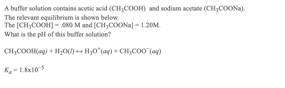 A buffer solution contains acetic acid (CH3COOH) and sodium acetate (CH3COONA).
The relevant equilibrium is shown below.
The [CH3COOH] = .080 M and [CH3COONA] = 1.20M.
What is the pH of this buffer solution?
CH3COOH(aq) + H20(I) → H3O*(aq) + CH3COO (aq)
Ka = 1.8x10¬5
