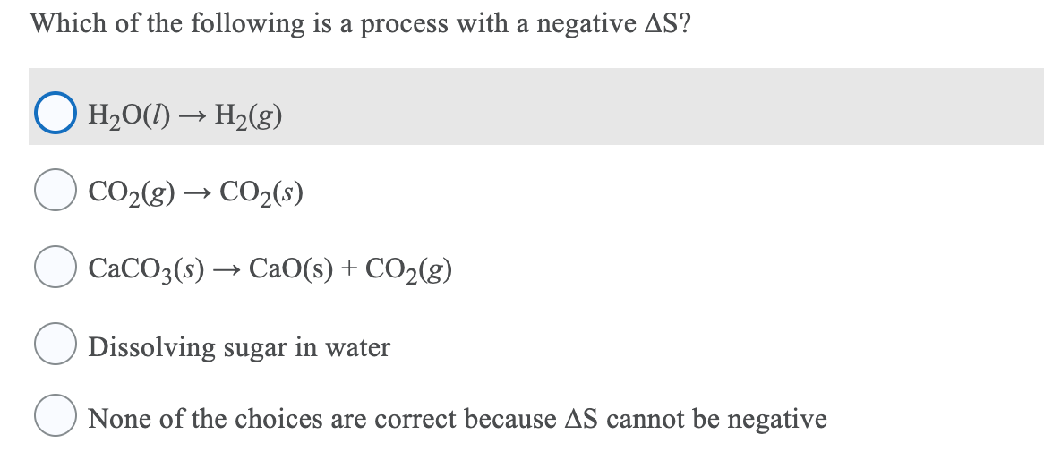 Which of the following is a process with a negative AS?
H2O(1) → H2(g)
CO2(g) → CO2(s)
CACO3(s) → CaO(s) + CO2(g)
Dissolving sugar in water
None of the choices are correct because AS cannot be negative
