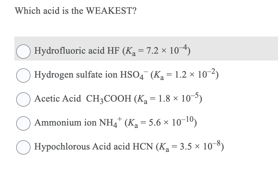 Which acid is the WEAKEST?
Hydrofluoric acid HF (Ka = 7.2 × 10 4)
Hydrogen sulfate ion HSO4 (Ka = 1.2 × 10-2)
Acetic Acid CH3COOH (K2 = 1.8 × 10³)
Ammonium ion NH4* (Ka = 5.6 × 10¬10)
Hypochlorous Acid acid HCN (Ka = 3.5 × 10-8)
