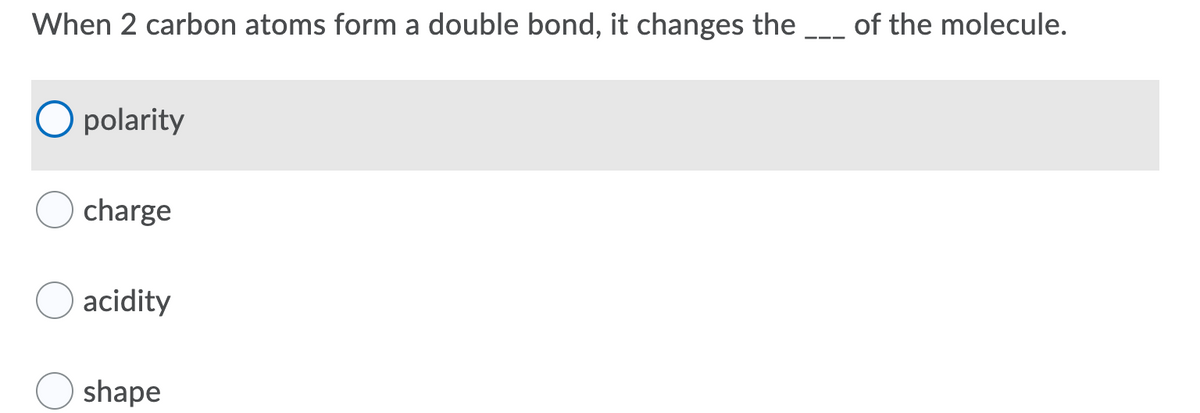 When 2 carbon atoms form a double bond, it changes the
of the molecule.
O polarity
charge
acidity
shape
