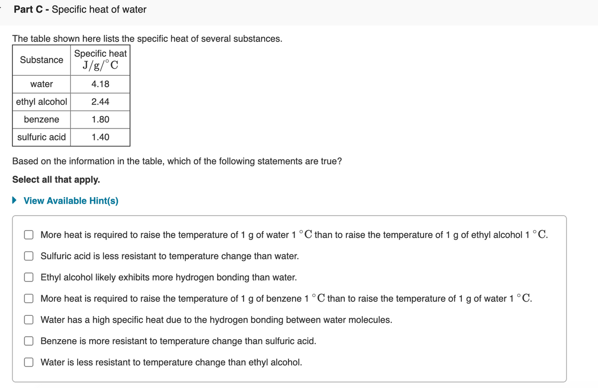 Part C - Specific heat of water
The table shown here lists the specific heat of several substances.
Specific heat
Substance
J/g/°C
water
4.18
ethyl alcohol
2.44
benzene
1.80
sulfuric acid
1.40
Based on the information in the table, which of the following statements are true?
Select all that apply.
View Available Hint(s)
More heat is required to raise the temperature of 1 g of water 1°C than to raise the temperature of 1 g of ethyl alcohol 1 °C.
Sulfuric acid is less resistant to temperature change than water.
Ethyl alcohol likely exhibits more hydrogen bonding than water.
More heat is required to raise the temperature of 1 g of benzene 1 °C than to raise the temperature of 1 g of water 1 °C.
Water has a high specific heat due to the hydrogen bonding between water molecules.
Benzene is more resistant to temperature change than sulfuric acid.
Water is less resistant to temperature change than ethyl alcohol.
