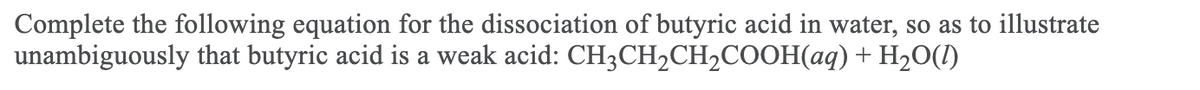 Complete the following equation for the dissociation of butyric acid in water, so as to illustrate
unambiguously that butyric acid is a weak acid: CH3CH2CH2COOH(aq)+ H20(1)
