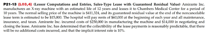 P21-13 (LO3,4) (Lessor Computations and Entries, Sales-Type Lease with Guaranteed Residual Value) Amirante Inc.
manufactures an X-ray machine with an estimated life of 12 years and leases it to Chambers Medical Center for a period of
10 years. The normal selling price of the machine is $411,324, and its guaranteed residual value at the end of the noncancelable
lease term is estimated to be $15,000. The hospital will pay rents of $60,000 at the beginning of each year and all maintenance,
insurance, and taxes. Amirante Inc. incurred costs of $250,000 in manufacturing the machine and $14,000 in negotiating and
closing the lease. Amirante Inc. has determined that the collectibility of the lease payments is reasonably predictable, that there
will be no additional costs incurred, and that the implicit interest rate is 10%.
