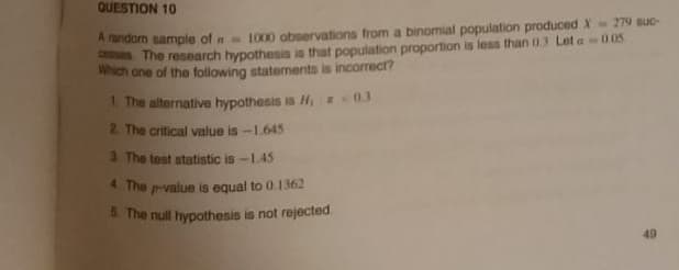 QUESTION 10
A fandom sample of n 1000 observations from a binomial population produced X 279 suc-
es The research hypothesis in that population proportion is less than 0.3 Let a 0.05
Which one of the following statements is incorrect?
1. The alternative hypothesis is H 03
2. The critical value is -1.645
a The test statistic is -L45
4 The p-value is equal to 0.1362
& The null hypothesis is not rejected
49
