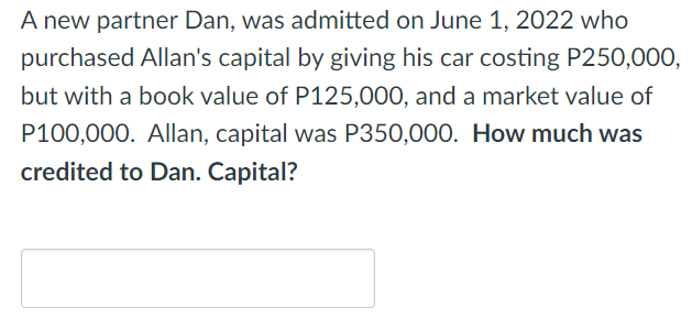 A new partner Dan, was admitted on June 1, 2022 who
purchased Allan's capital by giving his car costing P250,000,
but with a book value of P125,000, and a market value of
P100,000. Allan, capital was P350,000. How much was
credited to Dan. Capital?