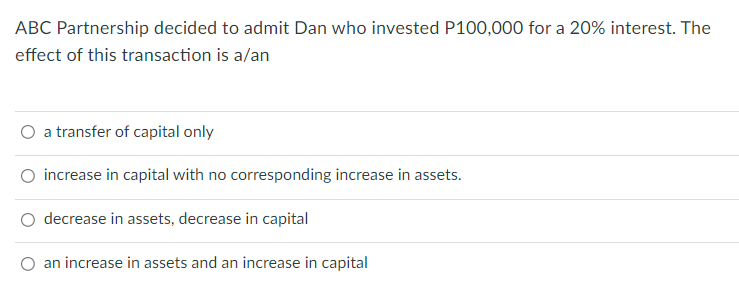 ABC Partnership decided to admit Dan who invested P100,000 for a 20% interest. The
effect of this transaction is a/an
O a transfer of capital only
increase in capital with no corresponding increase in assets.
decrease in assets, decrease in capital
an increase in assets and an increase in capital