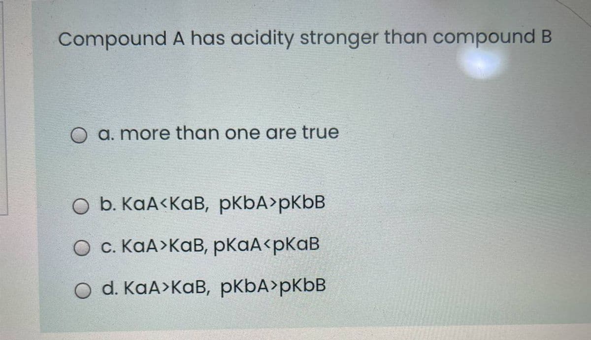 Compound A has acidity stronger than compound B
O a. more than one are true
O b. KaA<KaB, pKbA>pKbB
О с. КаА>Кав, рКаА <рКаВ
O d. KaA>KaB, pKbA>pKbB
