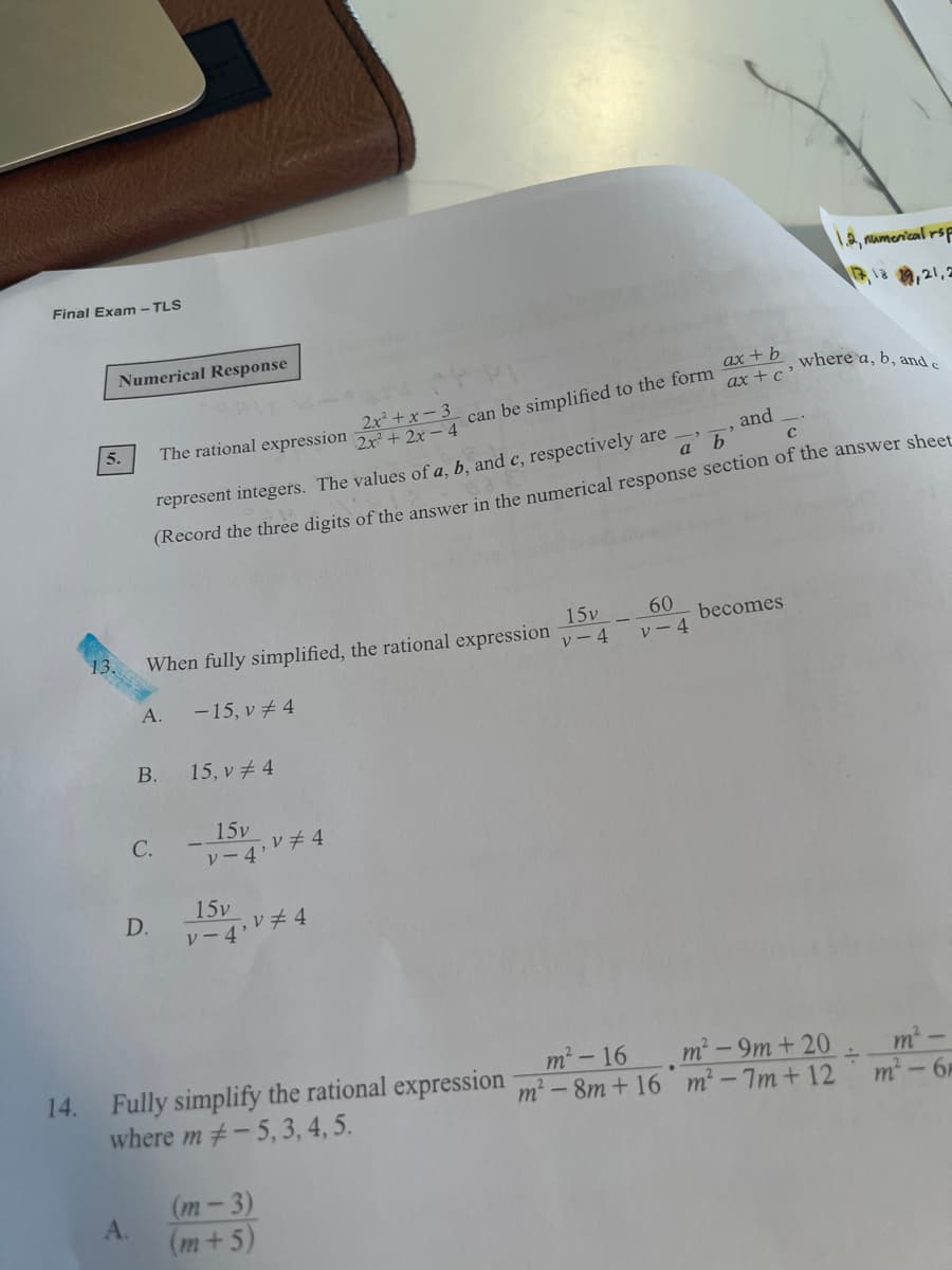 Final Exam - TLS
1.2, namenical rsf
,12 9,21,2
Numerical Response
can be simplified to the form ax + b
ax +c '
where a, b, and e
2x+x-3
2x+2x- 4
5.
The rational expression
and
represent integers. The values of a, b, and c, respectively are
а b
(Record the three digits of the answer in the numerical response section of the answer sheet
When fully simplified, the rational expression
13.
15v
60
becomes
レー4
レー4
А.
-15, v # 4
В.
15, v 4
C.
15v
レー4レチ4
15v
D.
レー4Vチ4
14. Fully simplify the rational expression m² – 8m + 16 m² - 7m + 12
where m#-5,3, 4, 5.
m²-16 m² - 9m + 20
m-
m - 6
(m-3)
A.
(m+5)
