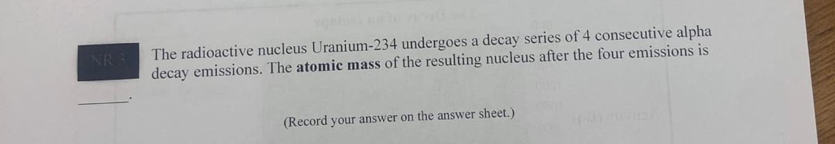 NR 3
The radioactive nucleus Uranium-234 undergoes a decay series of 4 consecutive alpha
decay emissions. The atomic mass of the resulting nucleus after the four emissions is
(Record your answer on the answer sheet.)