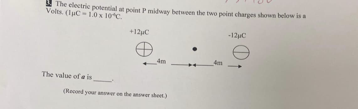 3. The electric potential at point P midway between the two point charges shown below is a
Volts. (1µC 1.0 x 10°C.
The value of a is
+12µC
4m
(Record your answer on the answer sheet.)
4m
-12μC