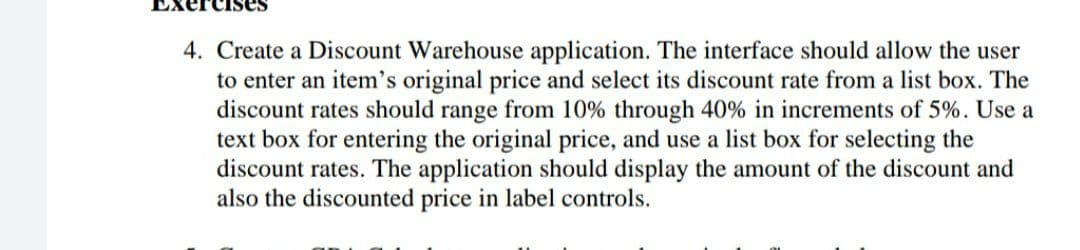 4. Create a Discount Warehouse application. The interface should allow the user
to enter an item's original price and select its discount rate from a list box. The
discount rates should range from 10% through 40% in increments of 5%. Use a
text box for entering the original price, and use a list box for selecting the
discount rates. The application should display the amount of the discount and
also the discounted price in label controls.
