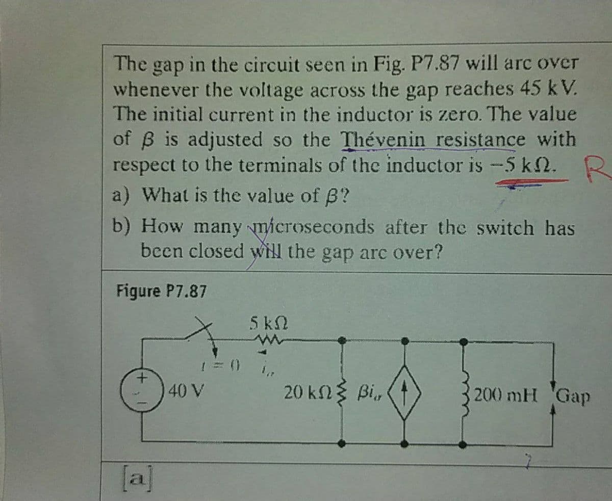 The gap in the circuit seen in Fig. P7.87 will arc over
whenever the voltage across the gap reaches 45 kV.
The initial current in the inductor is zero. The value
of B is adjusted so the Thévenin resistance with
respect to the terminals of the inductor is -5 k2. R
a) What is the value of B?
b) How many microseconds after the switch has
been closed will the gap arc over?
Figure P7.87
5kN
40 V
20 kn3 Bi,
200 mH Gap
[a]
