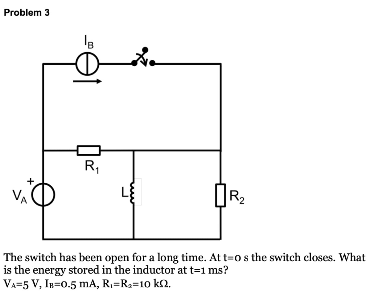 Problem 3
IB
R₁
R₂
The switch has been open for a long time. At t=0 s the switch closes. What
is the energy stored in the inductor at t=1 ms?
VA=5 V, IB=0.5 mA, R₁=R2=10 kn.