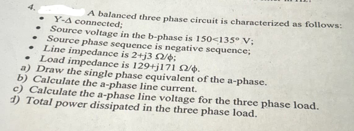 A balanced three phase circuit is characterized as follows:
Y-A connected;
Source voltage in the b-phase is 150<135° V;
Source phase sequence is negative sequence;
Line impedance is 2+j3 2/4;
Load impedance is 129+j171
/.
a) Draw the single phase equivalent of the a-phase.
b) Calculate the a-phase line current.
c) Calculate the a-phase line voltage for the three phase load.
d) Total power dissipated in the three phase load.