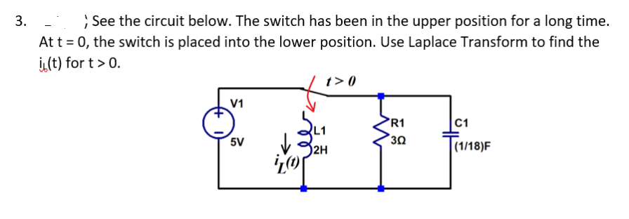3.
> See the circuit below. The switch has been in the upper position for a long time.
At t = 0, the switch is placed into the lower position. Use Laplace Transform to find the
(t) for t> 0.
t>0
V1
R1
C1
L1
5V
30
2H
(1/18)F
Z