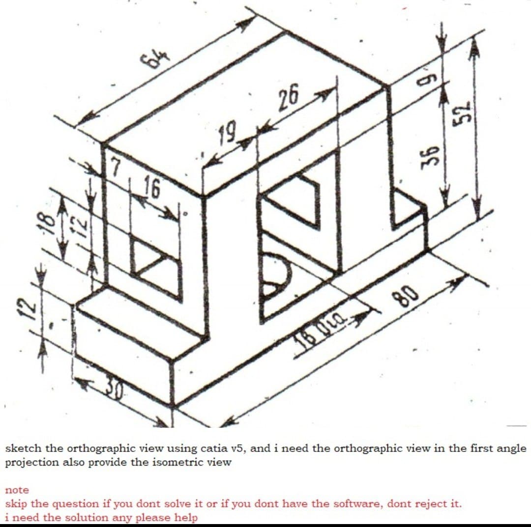 64
26
19
7
16
80
16 OLa
sketch the orthographic view using catia v5, and i need the orthographic view in the first angle
projection also provide the isometric view
note
skip the question if you dont solve it or if you dont have the software, dont reject it.
i need the solution any please help
36

