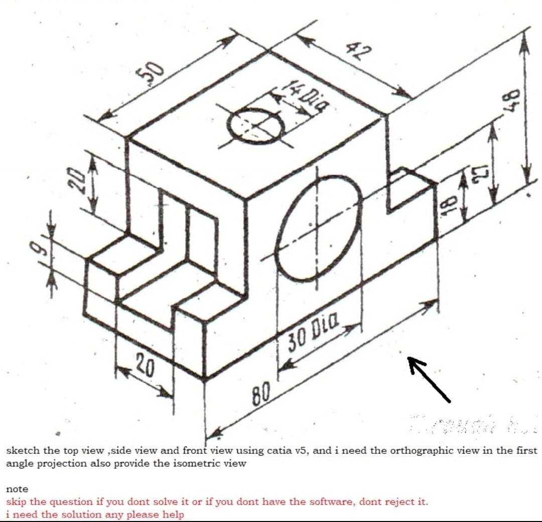 50
14 Dig
20
30 Dia
80
sketch the top view ,side view and front view using catia v5, and i need the orthographic view in the first
angle projection also provide the isometric view
note
skip the question if you dont solve it or if you dont have the software, dont reject it.
i need the solution any please help
84
27
42
