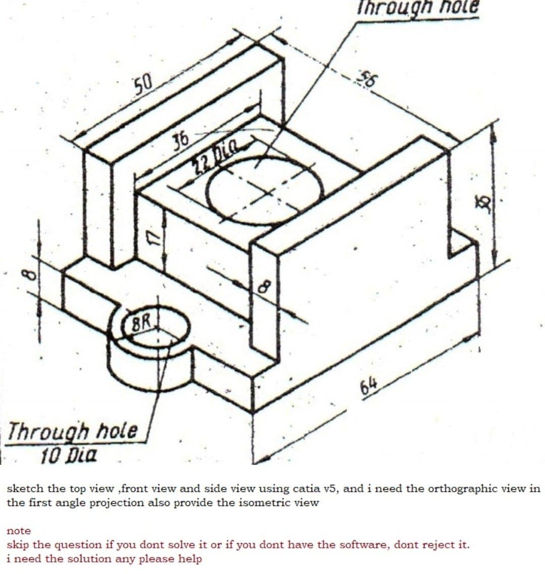 Through hole
50
36
32 Dia
8R
Through hole
10 Dia
64
sketch the top view ,front view and side view using catia v5, and i need the orthographic view in
the first angle projection also provide the isometric view
note
skip the question if you dont solve it or if you dont have the software, dont reject it.
i need the solution any please help
