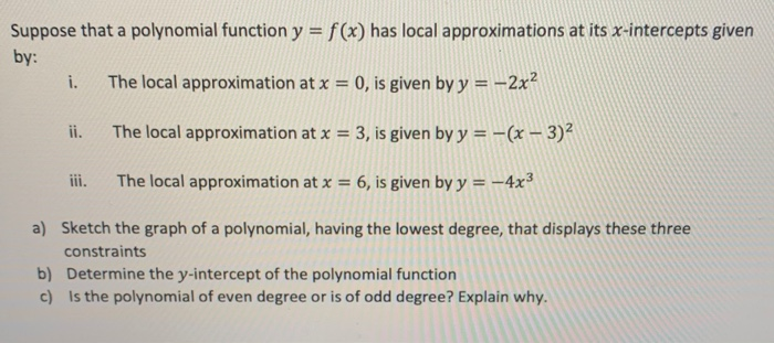Suppose that a polynomial function y = f(x) has local approximations at its x-intercepts given
by:
i.
The local approximation at x = 0, is given by y = –2x²
ii.
The local approximation at x = 3, is given by y = -(x – 3)²
iii.
The local approximation at x = 6, is given by y = –4x³
a) Sketch the graph of a polynomial, having the lowest degree, that displays these three
constraints
b) Determine the y-intercept of the polynomial function
c) Is the polynomial of even degree or is of odd degree? Explain why.
