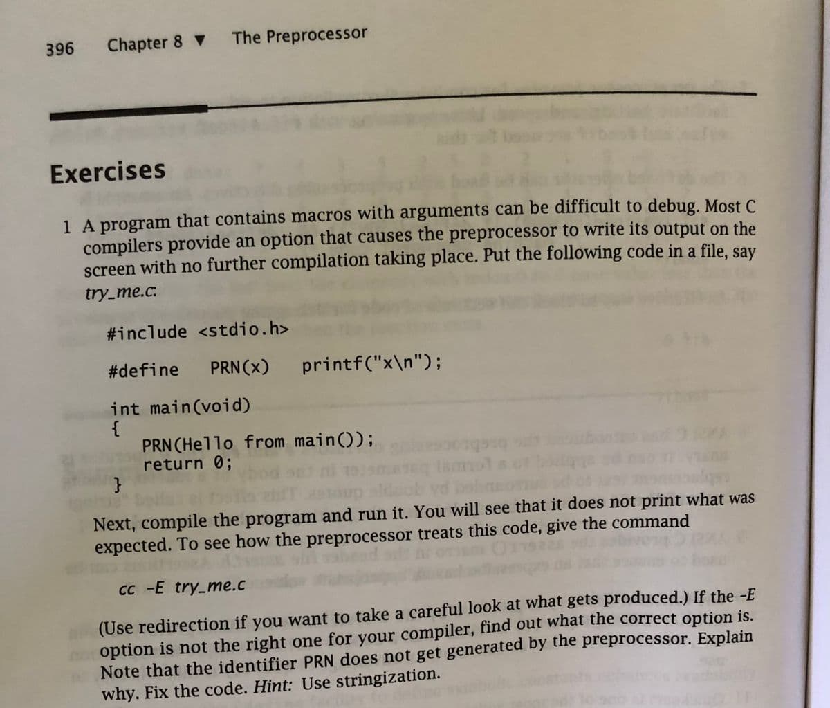 396 Chapter 8▼ The Preprocessor
Exercises
1 A program that contains macros with arguments can be difficult to debug. Most C
compilers provide an option that causes the preprocessor to write its output on the
screen with no further compilation taking place. Put the following code in a file, say
try_me.c.
#include <stdio.h>
#define PRN (X)
int main(void)
{
printf("x\n");
PRN (Hello from main());
return 0;
BETO
}
Next, compile the program and run it. You will see that it does not print what was
expected. To see how the preprocessor treats this code, give the command
cc -E try_me.c
(Use redirection if you want to take a careful look at what gets produced.) If the -E
option is not the right one for your compiler, find out what the correct option is.
Note that the identifier PRN does not get generated by the preprocessor. Explain
why. Fix the code. Hint: Use stringization.