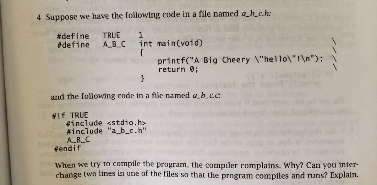 4 Suppose we have the following code in a file named a_b_c.h:
#define TRUE 1
#define A_B_C int main(void)
{
}
and the following code in a file named a_b_c.c:
10 #if TRUE
#include <stdio.h>
#include "a_b_c.h"
printf("A Big Cheery \"hello\"!\n");
return 0;
A_B_C
#endif
er 5th b
When we try to compile the program, the compiler complains. Why? Can you inter-
bas change two lines in one of the files so that the program compiles and runs? Explain.