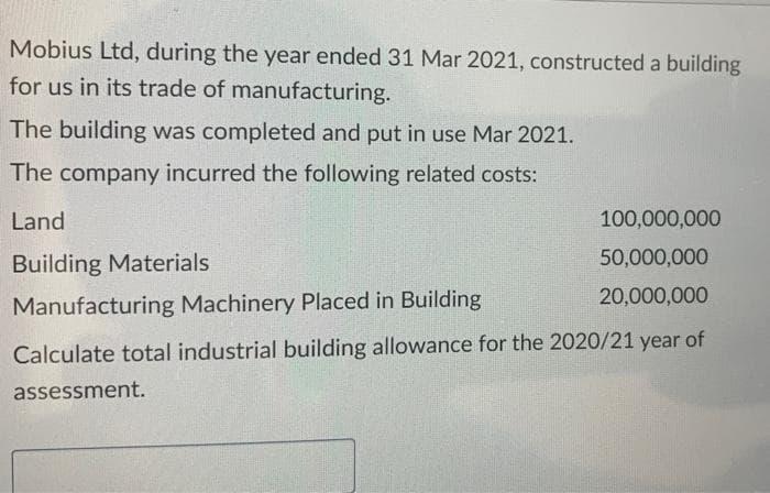 Mobius Ltd, during the year ended 31 Mar 2021, constructed a building
for us in its trade of manufacturing.
The building was completed and put in use Mar 2021.
The company incurred the following related costs:
Land
Building Materials
100,000,000
50,000,000
20,000,000
Manufacturing Machinery Placed in Building
Calculate total industrial building allowance for the 2020/21 year of
assessment.