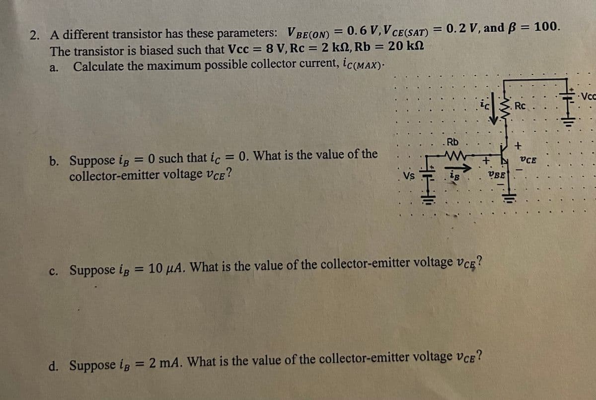 2. A different transistor has these parameters: VBE (ON) = 0.6 V, V CE(SAT) = 0.2 V, and ß = 100.
The transistor is biased such that Vcc= 8 V, Rc = 2 k2, Rb = 20 k
a. Calculate the maximum possible collector current, ic(MAX).
=
b. Suppose iB O such that ic = 0. What is the value of the
collector-emitter voltage VCE?
Vs
HH
::
. Rb
LB
+
c. Suppose ip = 10 μA. What is the value of the collector-emitter voltage VCE?
d. Suppose ip = 2 mA. What is the value of the collector-emitter voltage VCE?
VBE
Rc
+
VCE
Vcc