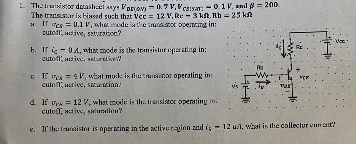 1. The transistor datasheet says VBE(ON) = 0.7 V, V CE(SAT) = 0.1 V, and ß = 200.
The transistor is biased such that Vcc = 12 V, Rc = 3 kn, Rb = 25 kn
a. If VCE = 0.1 V, what mode is the transistor operating in:
cutoff, active, saturation?
ΚΩ
b. If ic = 0 A, what mode is the transistor operating in:
cutoff, active, saturation?
c. If VCE = 4 V, what mode is the transistor operating in:
cutoff, active, saturation?
1
S..
VS
Rb
F
He
1.
+
VBE
Rc
+
VCE
-
d. If VCE = 12 V, what mode is the transistor operating in:
cutoff, active, saturation?
e. If the transistor is operating in the active region and ig = 12 µA, what is the collector current?
Vcc.