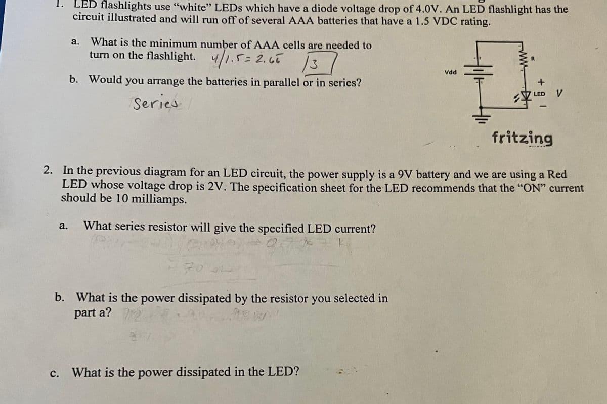 1. LED flashlights use "white" LEDs which have a diode voltage drop of 4.0V. An LED flashlight has the
circuit illustrated and will run off of several AAA batteries that have a 1.5 VDC rating.
a.
What is the minimum number of AAA cells are needed to
turn on the flashlight. 4/1.5 = 2.65
/3
b. Would you arrange the batteries in parallel or in series?
Series
a. What series resistor will give the specified LED current?
(67 K
70 L
b. What is the power dissipated by the resistor you selected in
part a?
Vdd
fritzing
2. In the previous diagram for an LED circuit, the power supply is a 9V battery and we are using a Red
LED whose voltage drop is 2V. The specification sheet for the LED recommends that the "ON" current
should be 10 milliamps.
c. What is the power dissipated in the LED?
R
+
LED V
1