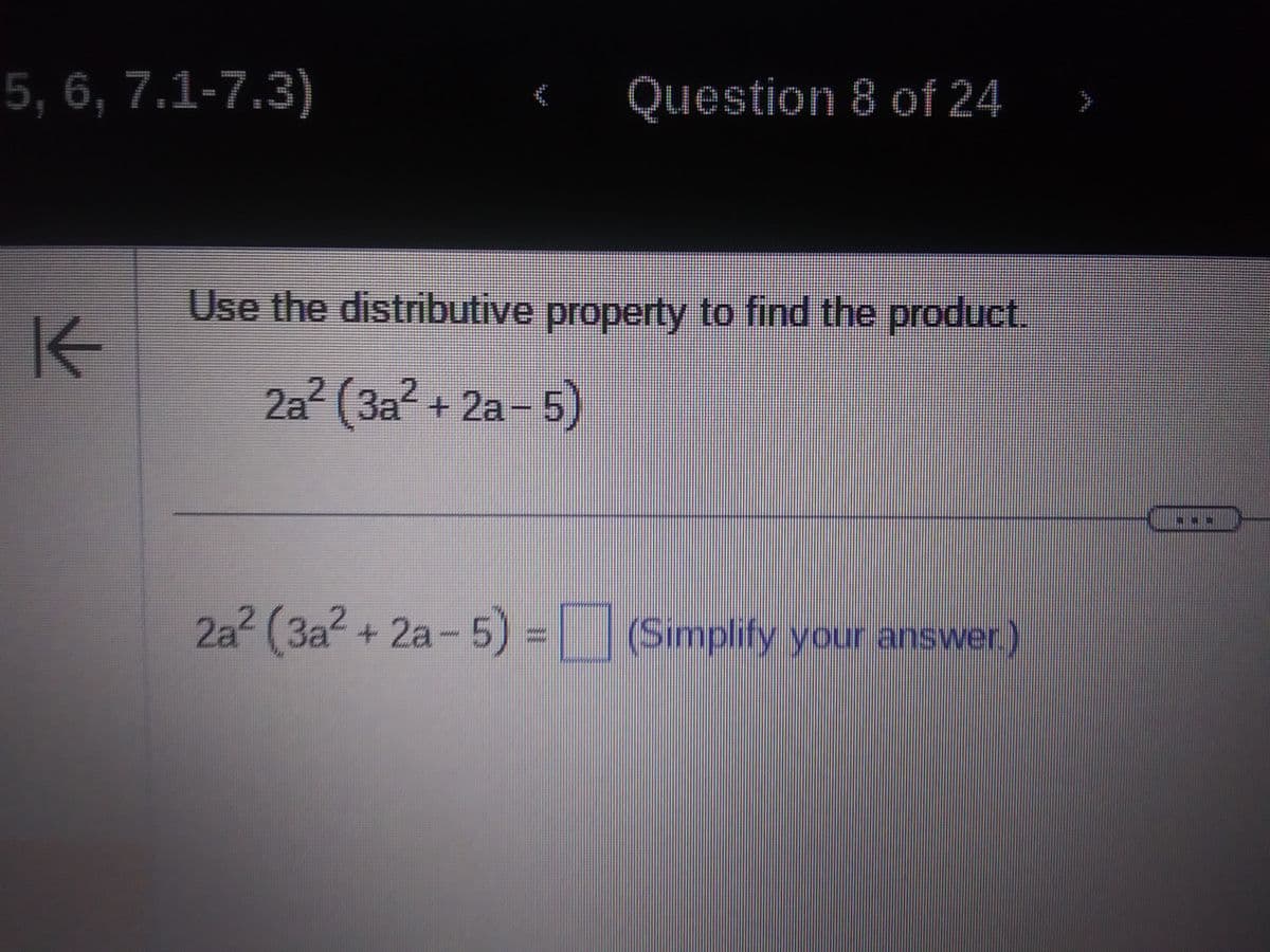 5, 6, 7.1-7.3)
K
{
Question 8 of 24
Use the distributive property to find the product.
2a² (3a² + 2a-5)
2a² (3a²+2a-5) = (Simplify your answer.)
AN