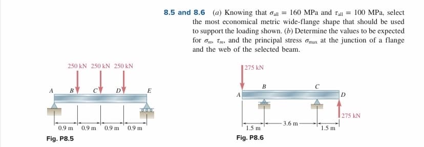 8.5 and 8.6 (a) Knowing that oa = 160 MPa and Tall = 100 MPa, select
the most economical metric wide-flange shape that should be used
to support the loading shown. (b) Determine the values to be expected
for am, Tm, and the principal stress omax at the junction of a flange
and the web of the selected beam.
250 kN 250 kN 250 kN
|275 kN
В
B
D
E
A
D
275 kN
3.6 m
0.9 m
0.9 m
0.9 m
0.9 m
1.5 m
1.5 m
Fig. P8.5
Fig. P8.6
