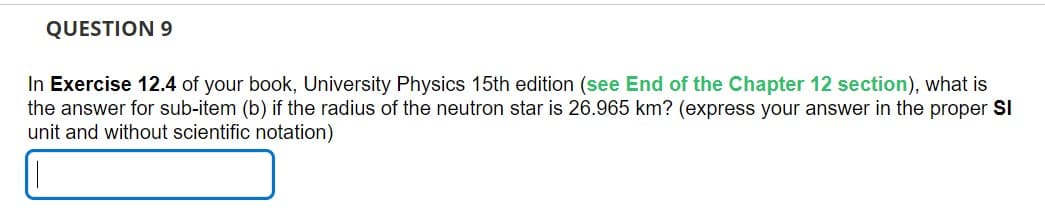 QUESTION 9
In Exercise 12.4 of your book, University Physics 15th edition (see End of the Chapter 12 section), what is
the answer for sub-item (b) if the radius of the neutron star is 26.965 km? (express your answer in the proper SI
unit and without scientific notation)
