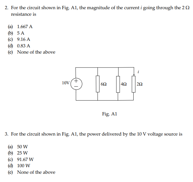 2. For the circuit shown in Fig. A1, the magnitude of the current i going through the 20
resistance is
(a) 1.667 A
(b) 5 A
(c)
9.16 A
(d)
0.83 A
(e) None of the above
10V
(c) 91.67 W
(d) 100 W
(e) None of the above
+
652
Fig. Al
492
5
i
292
3. For the circuit shown in Fig. A1, the power delivered by the 10 V voltage source is
(a) 50 W
(b) 25 W