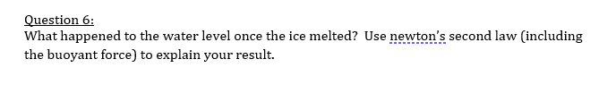 Question 6:
What happened to the water level once the ice melted? Use newton's second law (including
the buoyant force) to explain your result.
