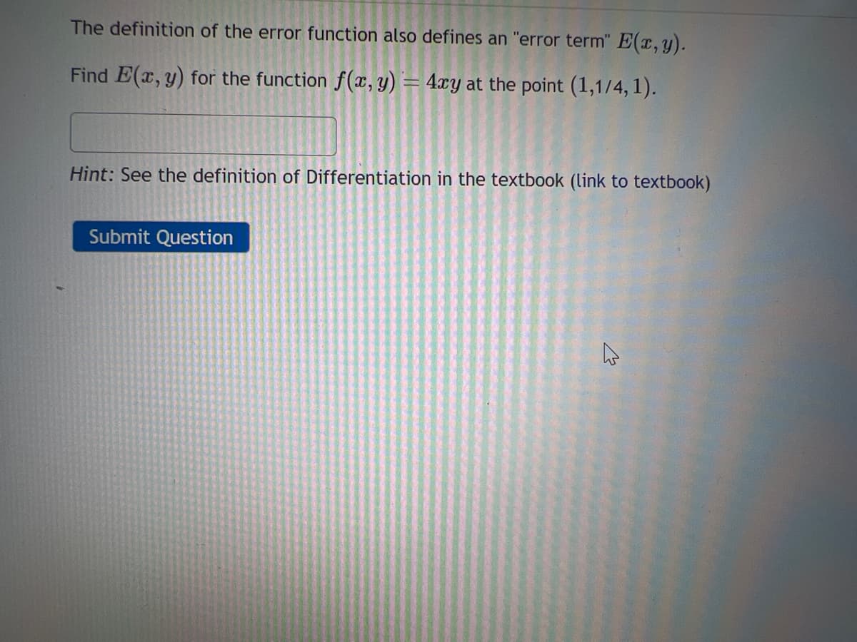 The definition of the error function also defines an "error term" E(x, y).
Find E(x, y) for the function f(x, y) = 4xy at the point (1,1/4, 1).
Hint: See the definition of Differentiation in the textbook (link to textbook)
Submit Question
ہے