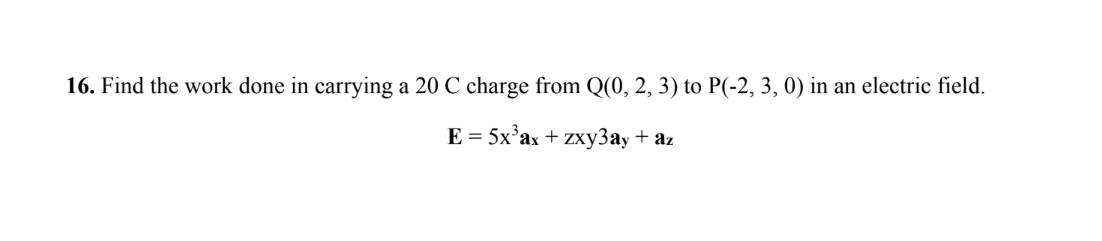 16. Find the work done in carrying a 20 C charge from Q(0, 2, 3) to P(-2, 3, 0) in an electric field.
E = 5x³ax + zxy3ay + az