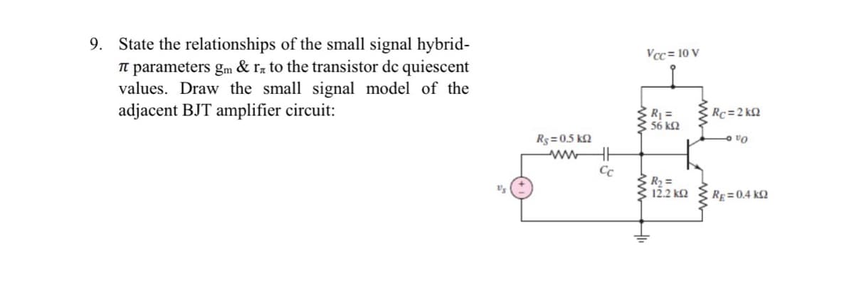 9. State the relationships of the small signal hybrid-
π parameters gm & rn to the transistor dc quiescent
values. Draw the small signal model of the
adjacent BJT amplifier circuit:
Rs=0.5 KQ
ww
HH
Cc
Vcc= 10 V
R₁ =
• 56 ΚΩ
www
3 R₂ =
12.2 kQ2
Rc=2kQ
- VO
RE=0.4 KQ