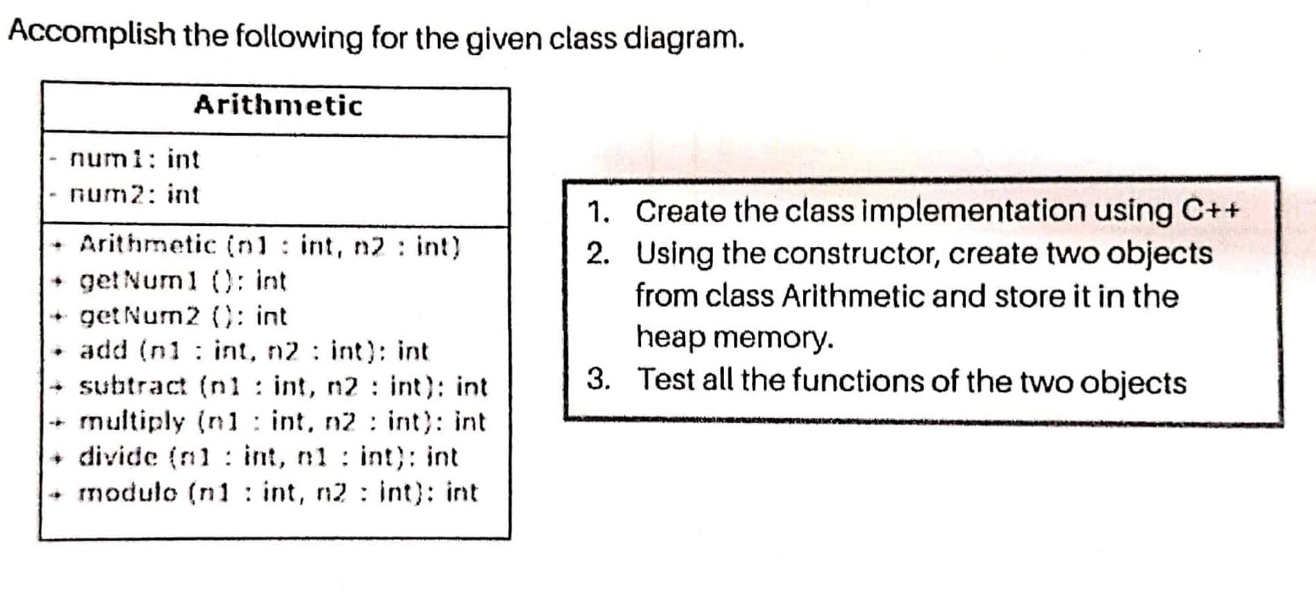Accomplish the following for the given class diagram.
Arithmetic
- num1: int
num2: int
1. Create the class implementation using C++
2. Using the constructor, create two objects
Arithmetic (nl: int, n2 : int)
get Num1 (): int
+ get Num2 (C: int
• add (n1 : int, n2 : int): int
+ subtract (nl : int, n2 : int): int
multiply (n1 : int, n2: int): int
+ divide (n1 : int, n1 : int): int
+ modulo (n1 : int, n2 : int): int
from class Arithmetic and store it in the
heap memory.
3. Test all the functions of the two objects
