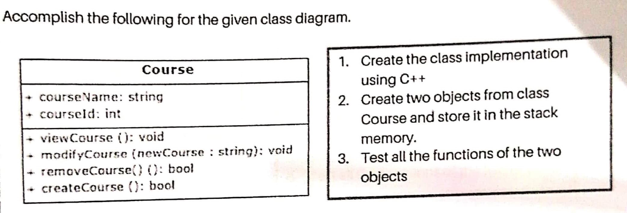 Accomplish the following for the given class diagram.
Course
1. Create the class implementation
+ courseName: string
+ courseld: int
using C++
2. Create two objects from class
Course and store it in the stack
+ viewCourse (): void
modifyCourse (newCourse : string): void
memory.
3. Test all the functions of the two
removeCourse() (): bool
+ createCourse (): bool
objects

