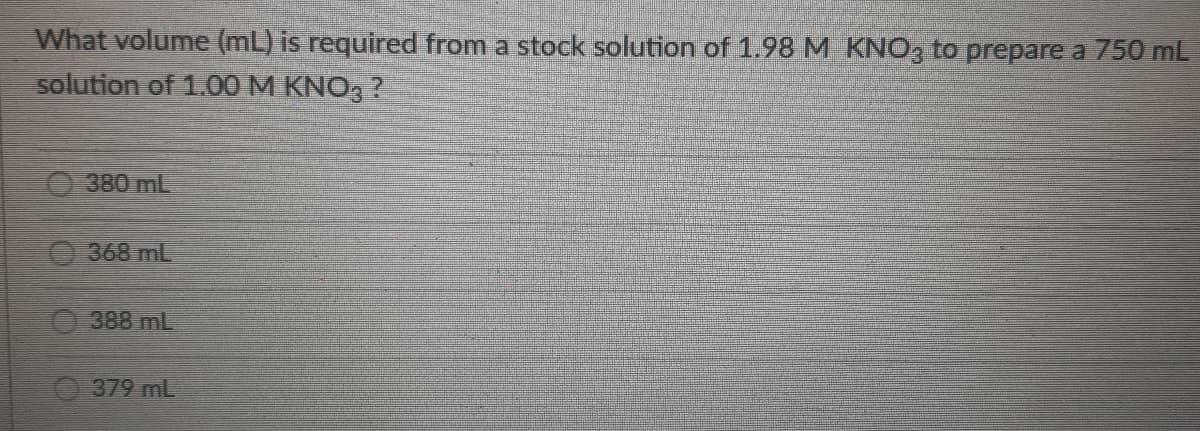 What volume (mL) is required from a stock solution of 1.98 M KNO3 to prepare a 750 mL
solution of 1.00 M KNO3 ?
380 mL
368 mL
388 mL
379 mL
