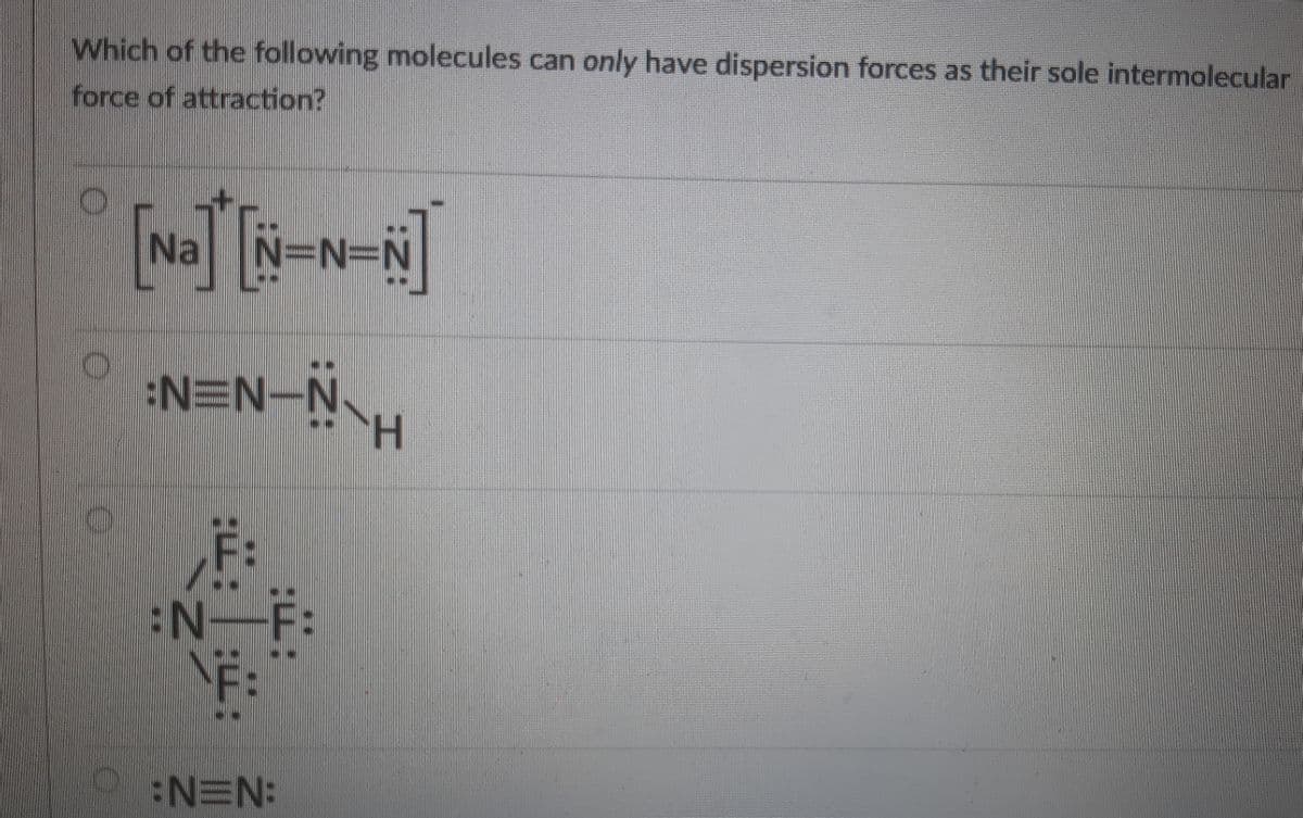 Which of the following molecules can only have dispersion forces as their sole intermolecular
force of attraction?
Na
N=N-N\H
:N=F:
:N=N:
: ::
