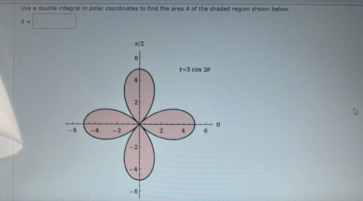 Use a double integral in polar coordinates to find the area A of the shaded region shown below.
A =
-6
-4
-2
π/2
6
-4
-6
2
r=5 cos 20
4
0