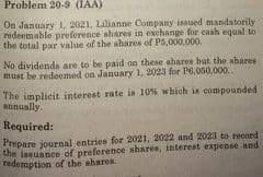 Problem 20-9 (IAA)
On January 1. 2021, Lilianne Company issued mandatorily
redeemable preference shares in exchange for cash equal to
the total par value of the shares of P6,000,000.
No dividends are to be paid on these shares but the shares
must be redeemed on January 1, 2023 for P6,050,000.
The implicit interest rate is 10% which is compounded
annually.
Required:
Prepare journal entries for 2021, 2022 and 2023 to record
the issuance of preference ahares, interest expense
redemption of the shares.
and

