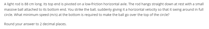 A light rod is 88 cm long. Its top end is pivoted on a low-friction horizontal axle. The rod hangs straight down at rest with a small
massive ball attached to its bottom end. You strike the ballI, suddenly giving it a horizontal velocity so that it swing around in full
circle. What minimum speed (m/s) at the bottom is required to make the ball go over the top of the circle?
Round your answer to 2 decimal places.
