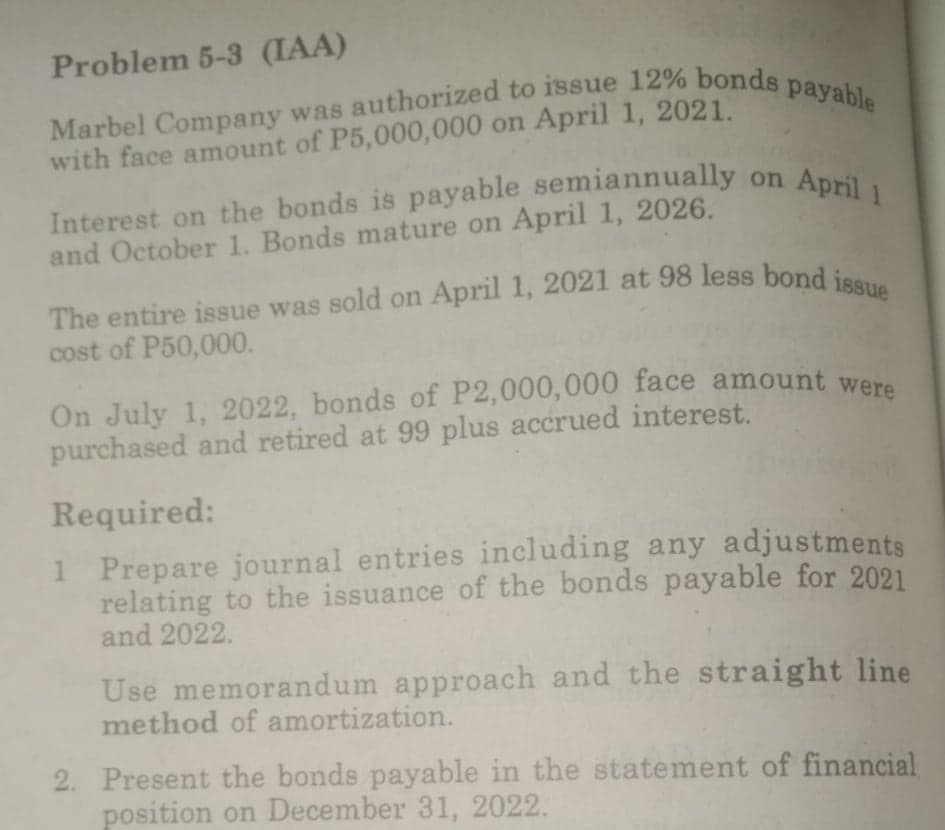 Interest on the bonds is payable semiannually on April1
On July 1, 2022, bonds of P2,000,000 face amount were
Marbel Company was authorized to issue 12% bonds payable
Problem 5-3 (IAA)
with face amount of P5,000,000 on April 1, 2021.
Interest on the bonds is payable semiannually
and October 1. Bonds mature on April 1, 2026.
The entire issue was sold on April 1, 2021 at 98 less bond jen
cost of P50,000.
On July 1, 2022, bonds of P2,000,000 face amount we
purchased and retired at 99 plus accrued interest.
Required:
1 Prepare journal entries including any adjustments
relating to the issuance of the bonds payable for 2021
and 2022.
Use memorandum approach and the straight line
method of amortization.
2. Present the bonds payable in the statement of financial
position on December 31, 2022.
