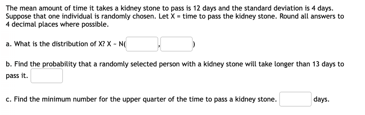 The mean amount of time it takes a kidney stone to pass is 12 days and the standard deviation is 4 days.
Suppose that one individual is randomly chosen. Let X = time to pass the kidney stone. Round all answers to
4 decimal places where possible.
a. What is the distribution of X? X - N(
b. Find the probability that a randomly selected person with a kidney stone will take longer than 13 days to
pass it.
c. Find the minimum number for the upper quarter of the time to pass a kidney stone.
days.
