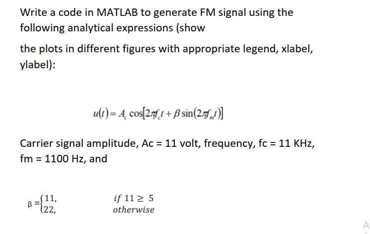 Write a code in MATLAB to generate FM signal using the
following analytical expressions (show
the plots in different figures with appropriate legend, xlabel,
ylabel):
u(t) = 4, cos[27[1+ B sin(2.71)]
Carrier signal amplitude, Ac = 11 volt, frequency, fc = 11 KHz,
fm = 1100 Hz, and
11,
if 11 > 5
(22,
otherwise

