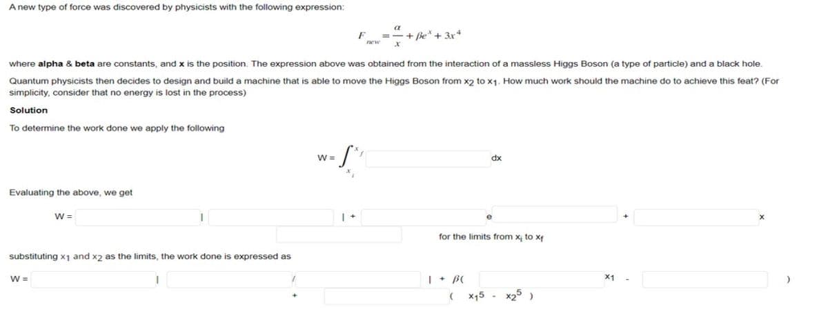 A new type of force was discovered by physicists with the following expression:
To determine the work done we apply the following
Evaluating the above, we get
where alpha & beta are constants, and x is the position. The expression above was obtained from the interaction of a massless Higgs Boson (a type of particle) and a black hole.
Quantum physicists then decides to design and build a machine that is able to move the Higgs Boson from x2 to x1. How much work should the machine do to achieve this feat? (For
simplicity, consider that no energy is lost in the process)
Solution
W =
substituting x₁ and x2 as the limits, the work done is expressed as
W =
I
F
-S
W =
new
a
+ Be + 3x4
dx
for the limits from x₁ to xf
(
x15 -
x25 )
x1